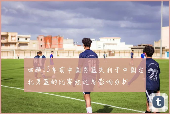 回顾13年前中国男篮失利于中国台北男篮的比赛经过与影响分析