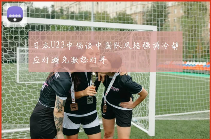 日本U23中场谈中国队风格强调冷静应对避免激怒对手