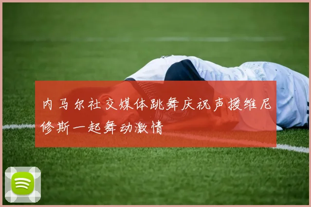 内马尔社交媒体跳舞庆祝声援维尼修斯一起舞动激情