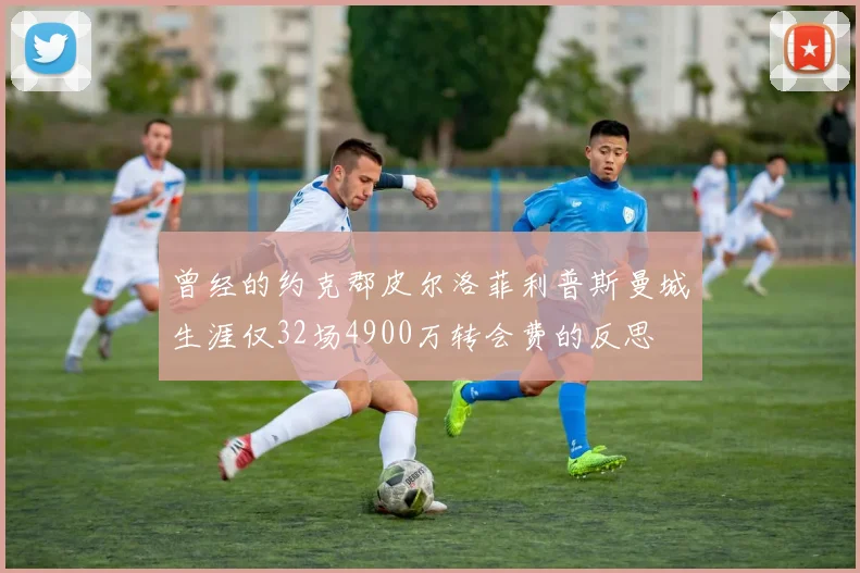 曾经的约克郡皮尔洛菲利普斯曼城生涯仅32场4900万转会费的反思
