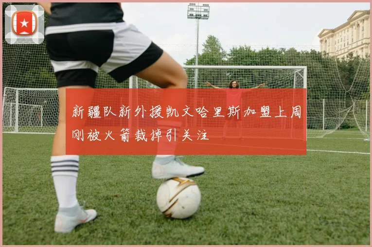 新疆队新外援凯文哈里斯加盟上周刚被火箭裁掉引关注