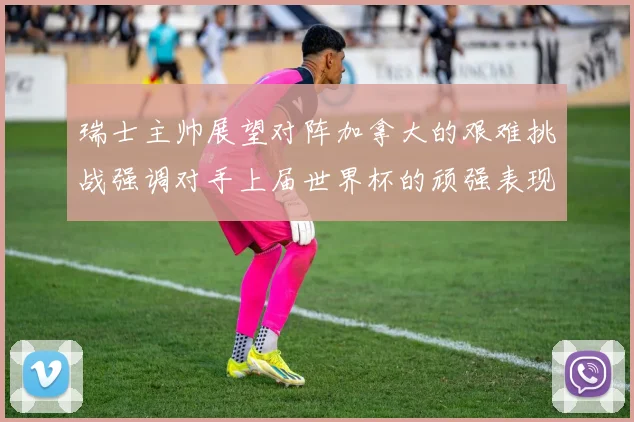 瑞士主帅展望对阵加拿大的艰难挑战强调对手上届世界杯的顽强表现