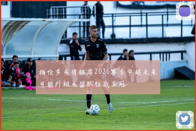 梅伦多或将缺席2026赛季中超未来可能外租或留队征战亚冠