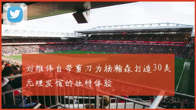 刘维伟自带剪刀为杨瀚森打造30美元理发馆的独特体验