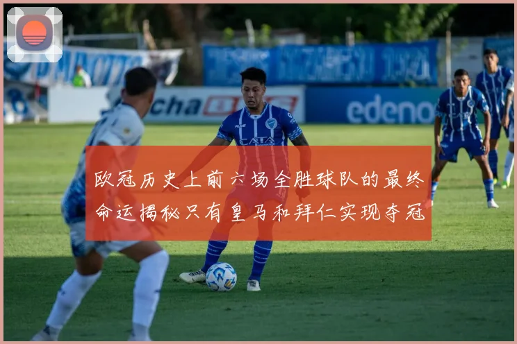 欧冠历史上前六场全胜球队的最终命运揭秘只有皇马和拜仁实现夺冠梦想