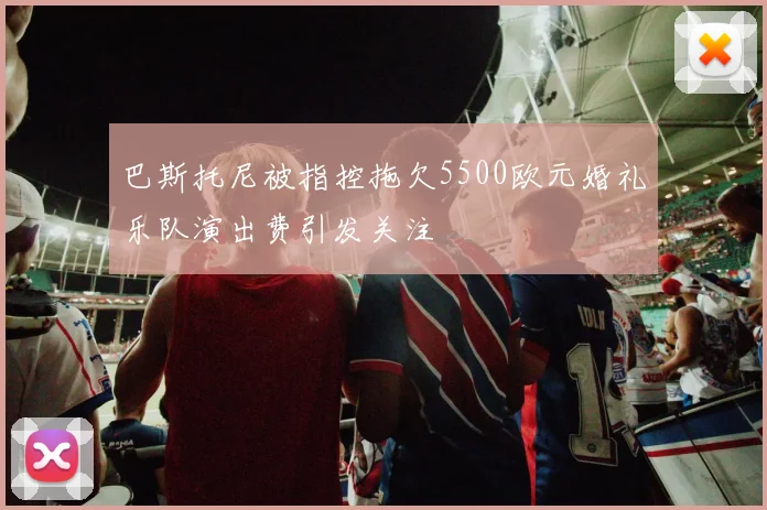 巴斯托尼被指控拖欠5500欧元婚礼乐队演出费引发关注