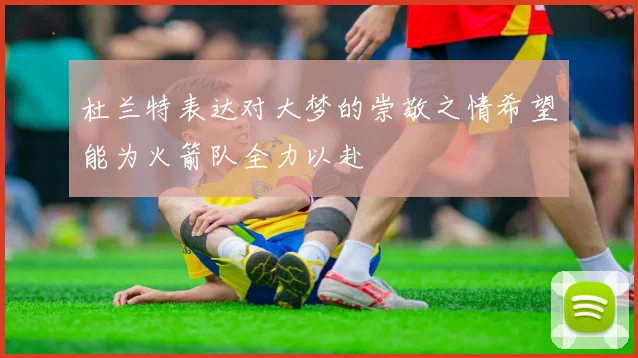 杜兰特表达对大梦的崇敬之情希望能为火箭队全力以赴