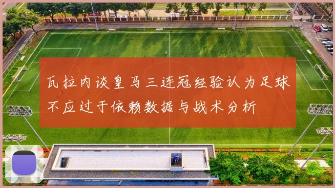 瓦拉内谈皇马三连冠经验认为足球不应过于依赖数据与战术分析