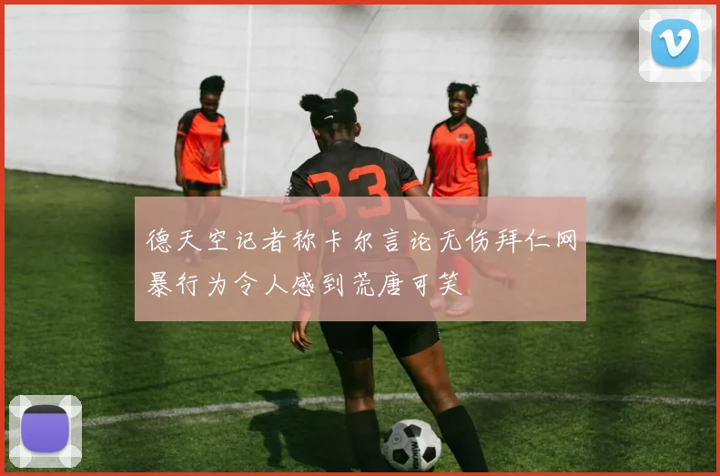 德天空记者称卡尔言论无伤拜仁网暴行为令人感到荒唐可笑