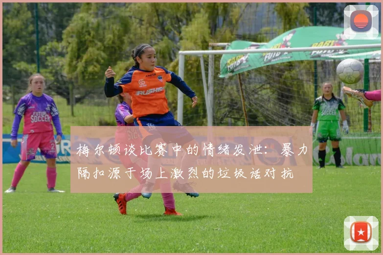 梅尔顿谈比赛中的情绪发泄：暴力隔扣源于场上激烈的垃圾话对抗