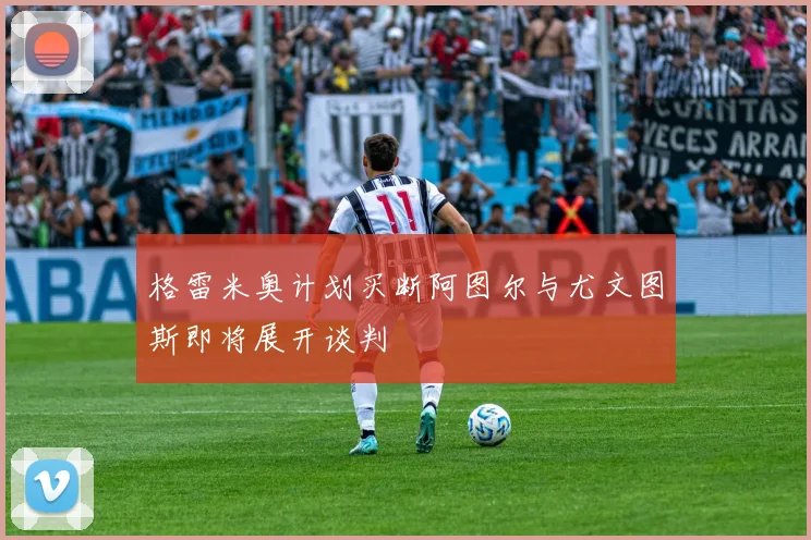 格雷米奥计划买断阿图尔与尤文图斯即将展开谈判