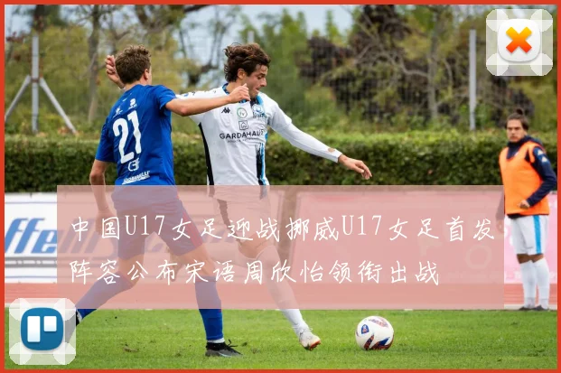 中国U17女足迎战挪威U17女足首发阵容公布宋语周欣怡领衔出战